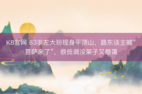 K8官网 83岁左大玢现身平顶山，路东谈主喊“菩萨来了”，很低调没架子又慈蔼