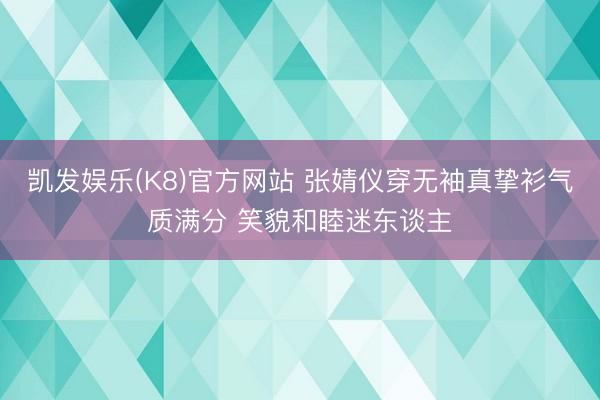 凯发娱乐(K8)官方网站 张婧仪穿无袖真挚衫气质满分 笑貌和睦迷东谈主