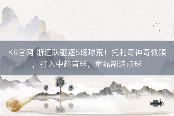 K8官网 浙江队驱逐5场球荒！托利奇神奇救赎，打入中超首球，童磊制造点球