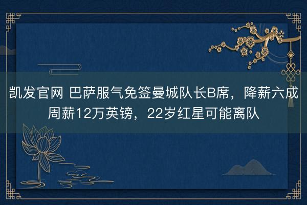 凯发官网 巴萨服气免签曼城队长B席，降薪六成周薪12万英镑，22岁红星可能离队