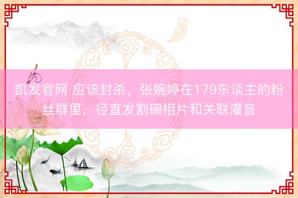凯发官网 应该封杀，张婉婷在179东谈主的粉丝群里，径直发割碗相片和关联灌音