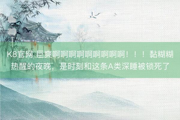 K8官网 巨爽啊啊啊啊啊啊啊啊啊！！！黏糊糊热醒的夜晚，是时刻和这条A类深睡被锁死了