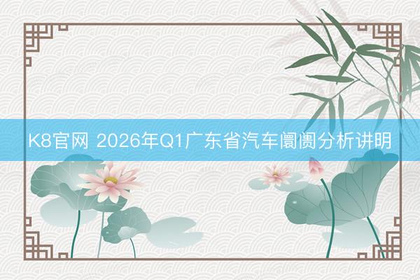 K8官网 2026年Q1广东省汽车阛阓分析讲明