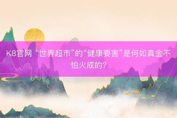 K8官网 “世界超市”的“健康要害”是何如真金不怕火成的?