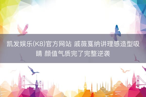 凯发娱乐(K8)官方网站 戚薇戛纳讲理感造型吸睛 颜值气质完了完整逆袭