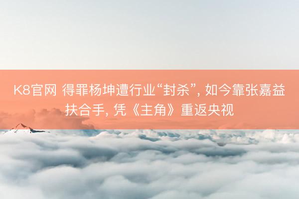 K8官网 得罪杨坤遭行业“封杀”， 如今靠张嘉益扶合手， 凭《主角》重返央视