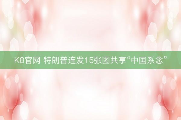 K8官网 特朗普连发15张图共享“中国系念”