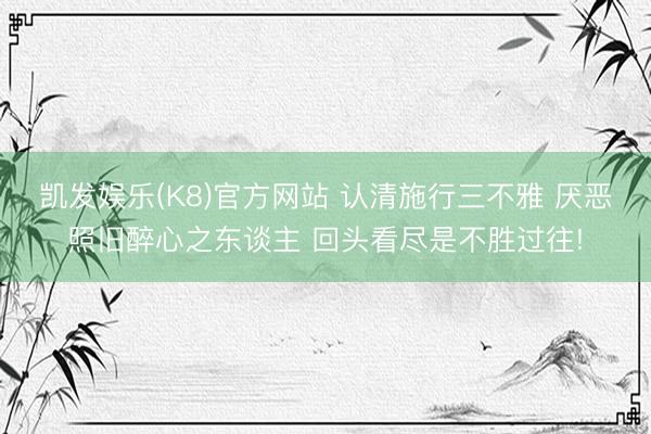 凯发娱乐(K8)官方网站 认清施行三不雅 厌恶照旧醉心之东谈主 回头看尽是不胜过往!