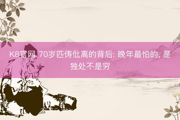 K8官网 70岁匹俦仳离的背后: 晚年最怕的， 是独处不是穷