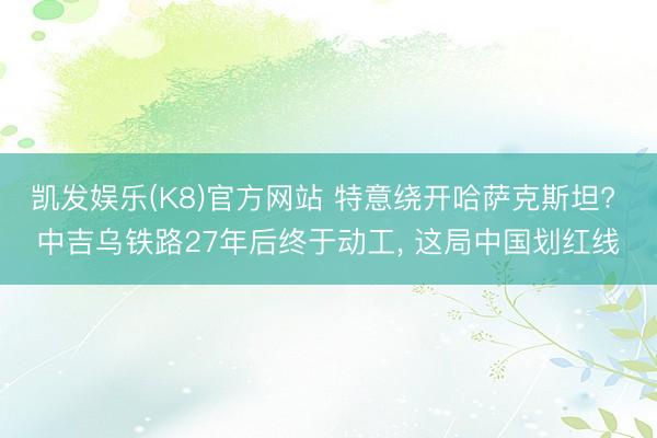 凯发娱乐(K8)官方网站 特意绕开哈萨克斯坦? 中吉乌铁路27年后终于动工, 这局中国划红线