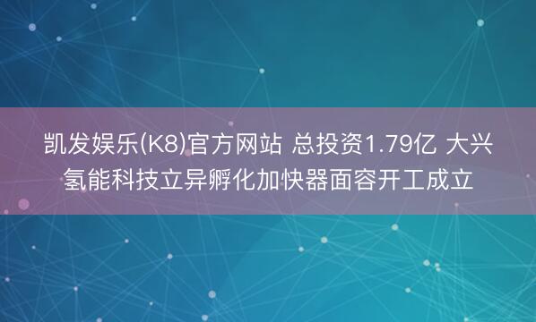 凯发娱乐(K8)官方网站 总投资1.79亿 大兴氢能科技立异孵化加快器面容开工成立