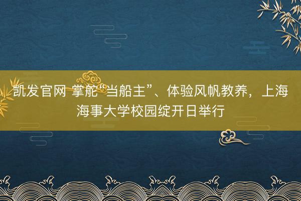 凯发官网 掌舵“当船主”、体验风帆教养,上海海事大学校园绽开日举行
