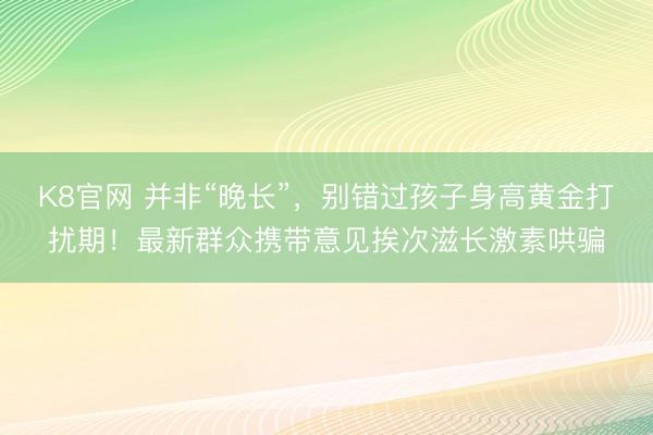 K8官网 并非“晚长”，别错过孩子身高黄金打扰期！最新群众携带意见挨次滋长激素哄骗