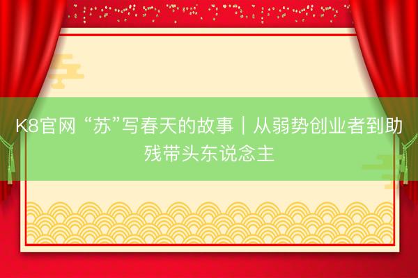 K8官网 “苏”写春天的故事｜从弱势创业者到助残带头东说念主