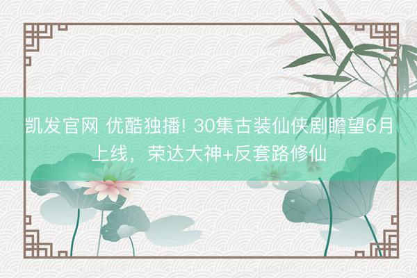 凯发官网 优酷独播! 30集古装仙侠剧瞻望6月上线，荣达大神+反套路修仙