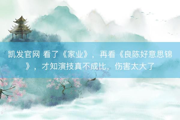 凯发官网 看了《家业》，再看《良陈好意思锦》，才知演技真不成比，伤害太大了