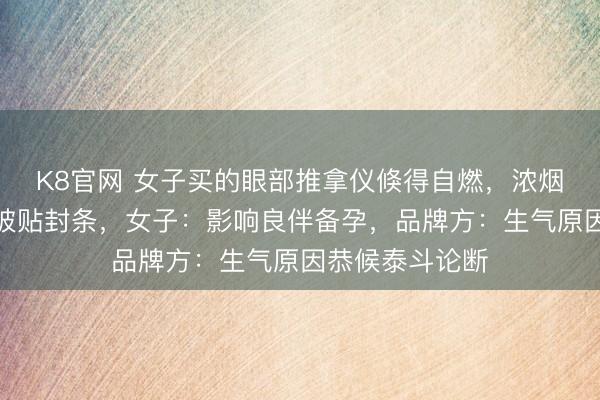 K8官网 女子买的眼部推拿仪倏得自燃，浓烟滔滔，出租屋被贴封条，女子：影响良伴备孕，品牌方：生气原因恭候泰斗论断