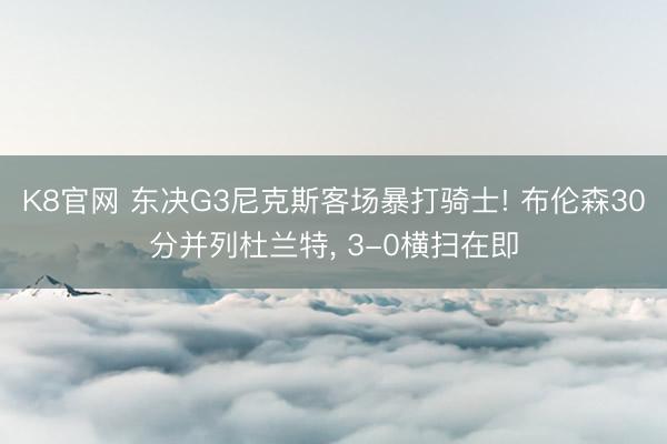 K8官网 东决G3尼克斯客场暴打骑士! 布伦森30分并列杜兰特， 3-0横扫在即