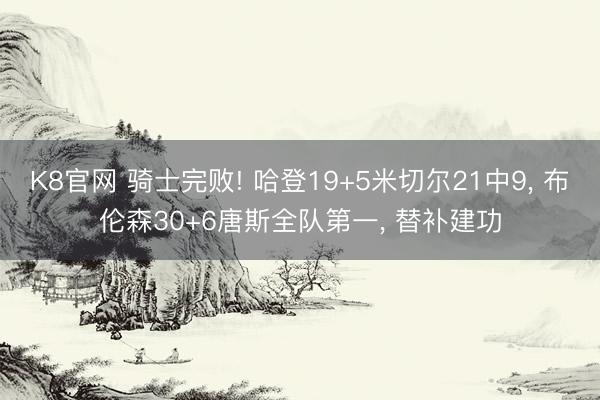 K8官网 骑士完败! 哈登19+5米切尔21中9， 布伦森30+6唐斯全队第一， 替补建功