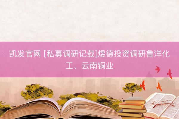 凯发官网 [私募调研记载]煜德投资调研鲁洋化工、云南铜业