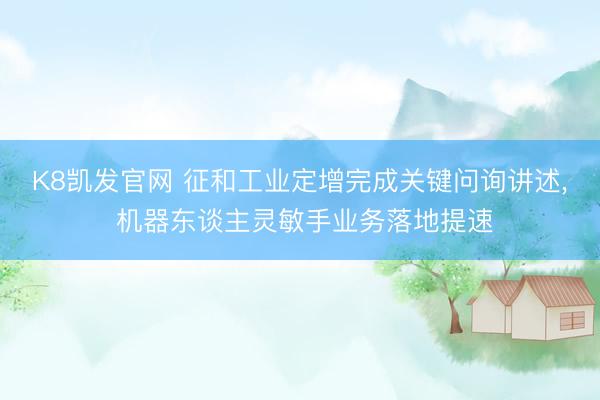 K8凯发官网 征和工业定增完成关键问询讲述， 机器东谈主灵敏手业务落地提速