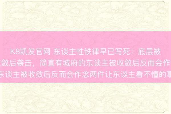 K8凯发官网 东谈主性铁律早已写死：底层被收敛后牢骚、中层被收敛后袭击，简直有城府的东谈主被收敛后反而会作念两件让东谈主看不懂的事