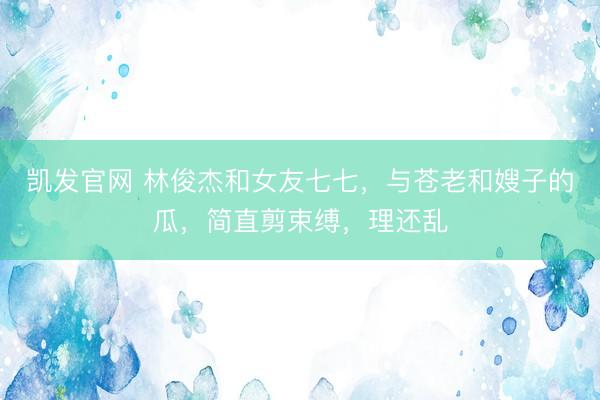凯发官网 林俊杰和女友七七，与苍老和嫂子的瓜，简直剪束缚，理还乱
