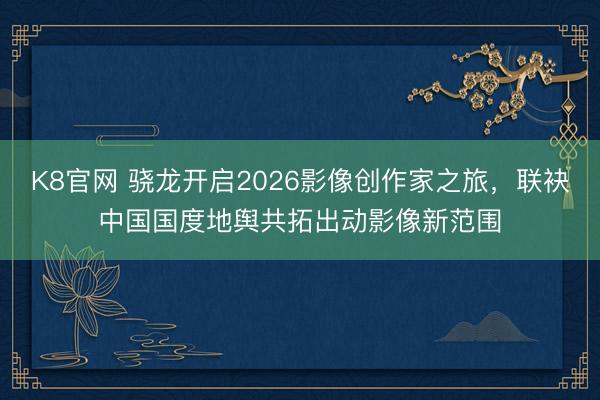 K8官网 骁龙开启2026影像创作家之旅，联袂中国国度地舆共拓出动影像新范围