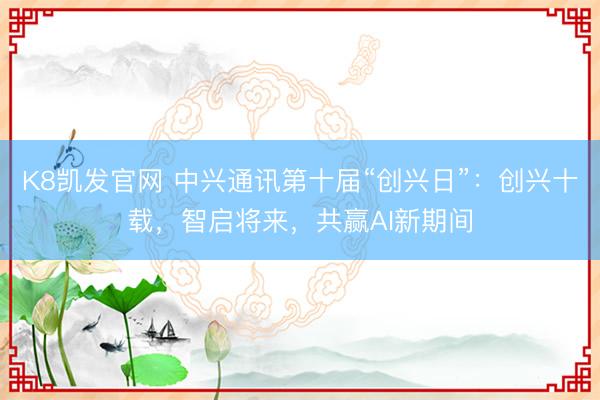 K8凯发官网 中兴通讯第十届“创兴日”：创兴十载，智启将来，共赢AI新期间