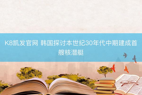 K8凯发官网 韩国探讨本世纪30年代中期建成首艘核潜艇