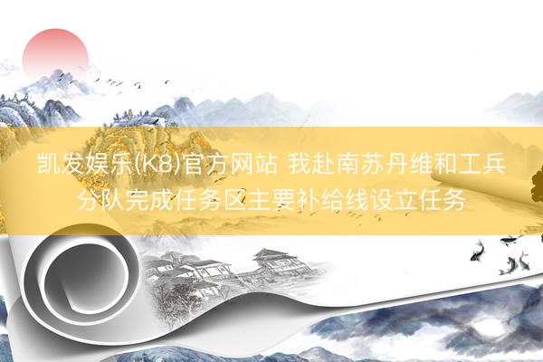 凯发娱乐(K8)官方网站 我赴南苏丹维和工兵分队完成任务区主要补给线设立任务