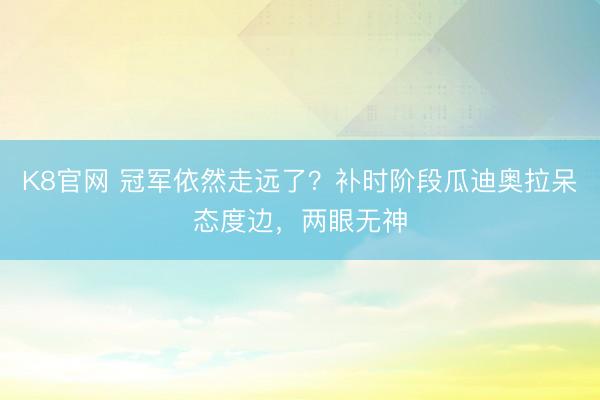 K8官网 冠军依然走远了？补时阶段瓜迪奥拉呆态度边，两眼无神