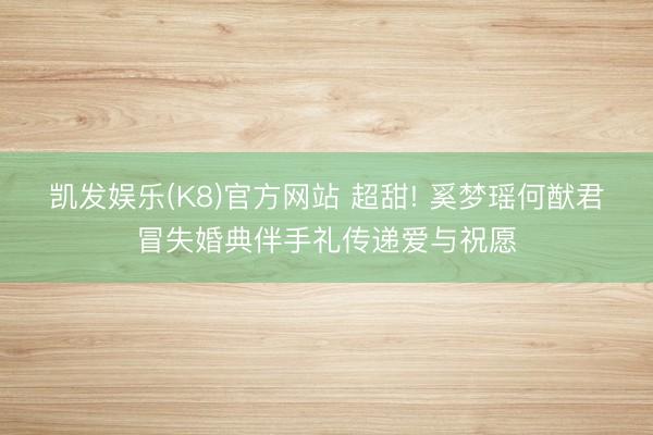 凯发娱乐(K8)官方网站 超甜! 奚梦瑶何猷君冒失婚典伴手礼传递爱与祝愿