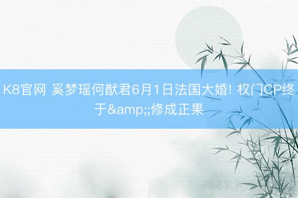 K8官网 奚梦瑶何猷君6月1日法国大婚! 权门CP终于&;修成正果