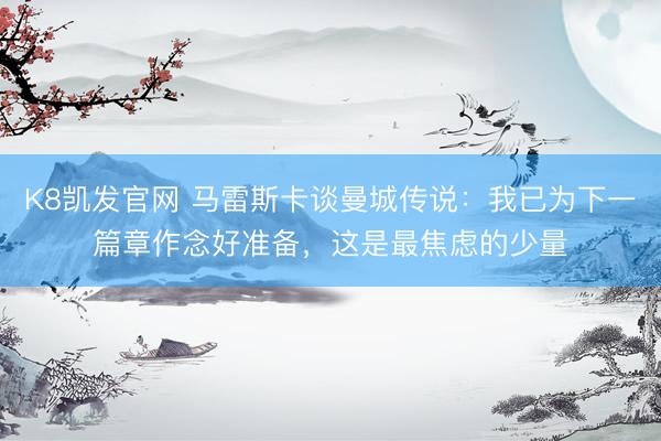 K8凯发官网 马雷斯卡谈曼城传说：我已为下一篇章作念好准备，这是最焦虑的少量