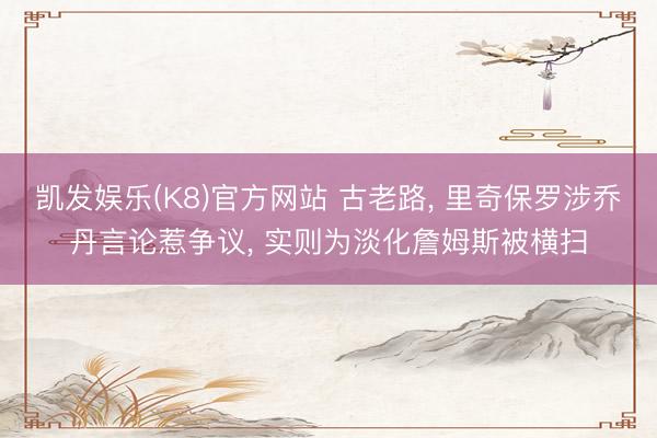 凯发娱乐(K8)官方网站 古老路, 里奇保罗涉乔丹言论惹争议, 实则为淡化詹姆斯被横扫