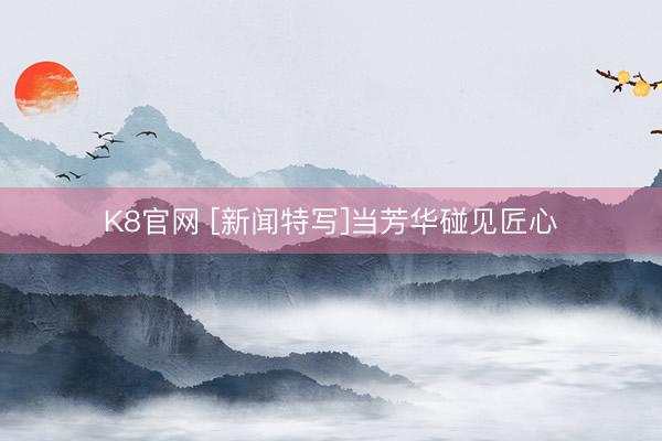 K8官网 [新闻特写]当芳华碰见匠心