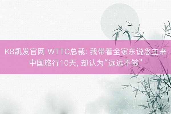 K8凯发官网 WTTC总裁: 我带着全家东说念主来中国旅行10天， 却认为“远远不够”