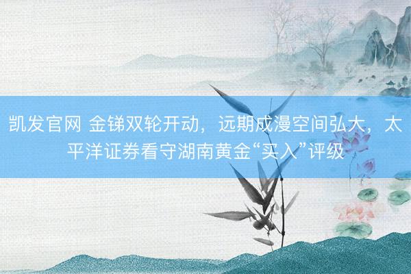 凯发官网 金锑双轮开动,远期成漫空间弘大,太平洋证券看守湖南黄金“买入”评级