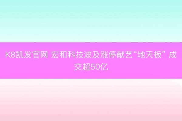 K8凯发官网 宏和科技波及涨停献艺“地天板” 成交超50亿