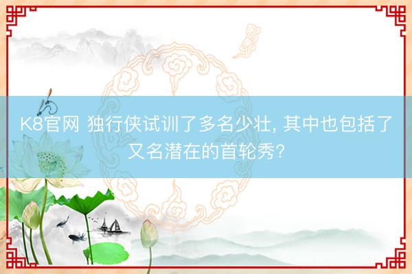 K8官网 独行侠试训了多名少壮， 其中也包括了又名潜在的首轮秀?