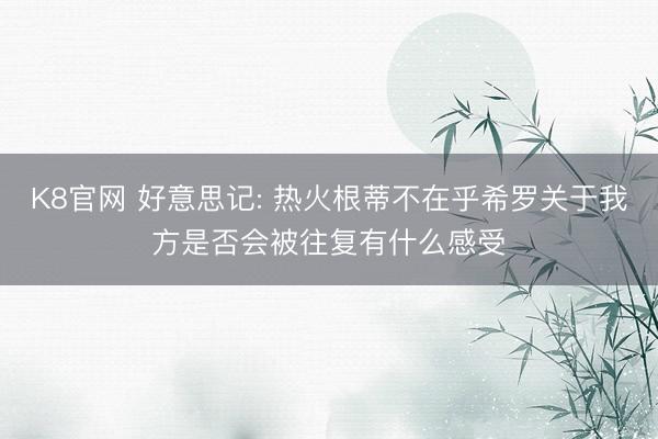 K8官网 好意思记: 热火根蒂不在乎希罗关于我方是否会被往复有什么感受