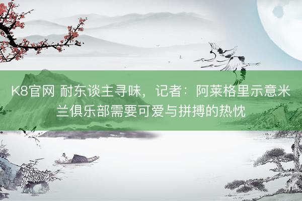 K8官网 耐东谈主寻味，记者：阿莱格里示意米兰俱乐部需要可爱与拼搏的热忱