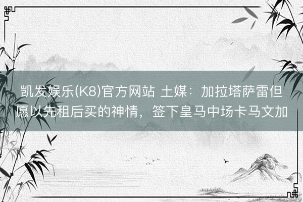 凯发娱乐(K8)官方网站 土媒：加拉塔萨雷但愿以先租后买的神情，签下皇马中场卡马文加