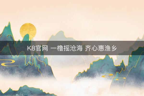 K8官网 一橹摇沧海 齐心惠渔乡