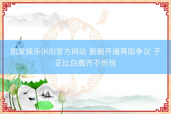 凯发娱乐(K8)官方网站 新剧开播再陷争议 于正比白鹿齐不忻悦