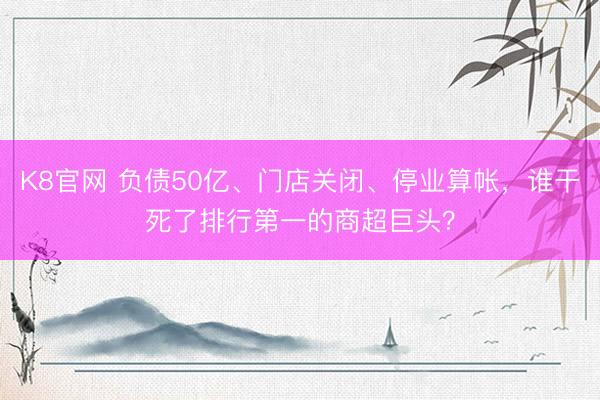 K8官网 负债50亿、门店关闭、停业算帐，谁干死了排行第一的商超巨头？