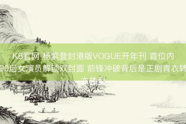 K8官网 杨紫登封港版VOGUE开年刊 首位内地90后女演员解锁双封面 前锋冲破背后是正剧青衣转型