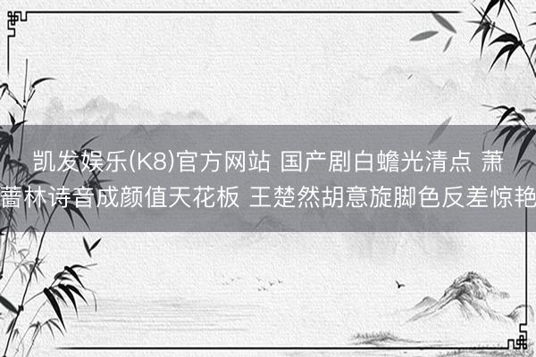 凯发娱乐(K8)官方网站 国产剧白蟾光清点 萧蔷林诗音成颜值天花板 王楚然胡意旋脚色反差惊艳