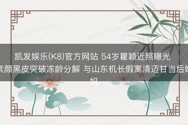 凯发娱乐(K8)官方网站 54岁瞿颖近照曝光 素颜黑皮突破冻龄分解 与山东机长假寓清迈甘当后妈